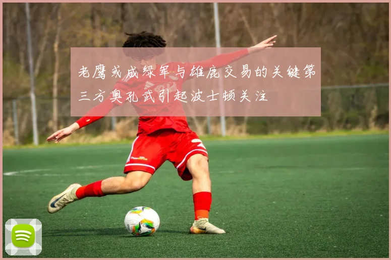 老鹰或成绿军与雄鹿交易的关键第三方奥孔武引起波士顿关注