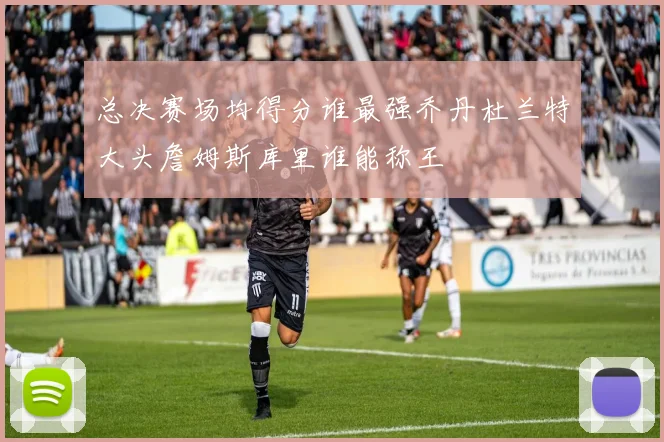 总决赛场均得分谁最强乔丹杜兰特大头詹姆斯库里谁能称王