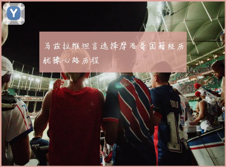 马兹拉维坦言选择摩洛哥国籍经历犹豫心路历程