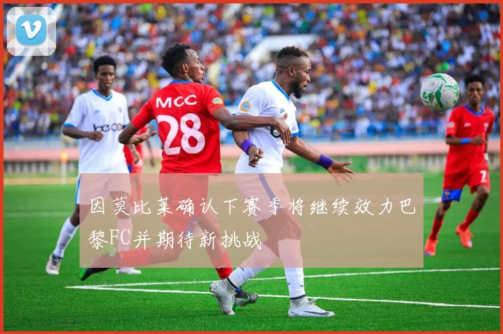 因莫比莱确认下赛季将继续效力巴黎FC并期待新挑战
