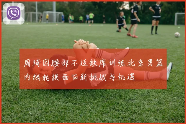 周琦因腰部不适缺席训练北京男篮内线轮换面临新挑战与机遇