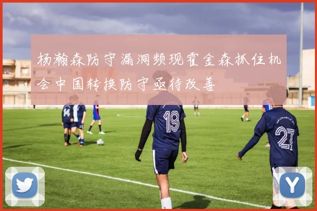杨瀚森防守漏洞频现霍金森抓住机会中国转换防守亟待改善
