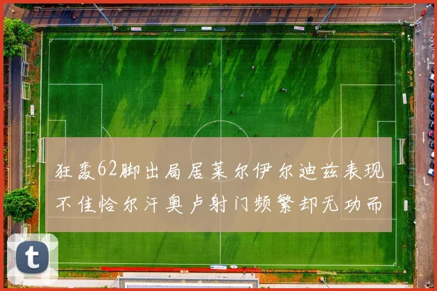 狂轰62脚出局居莱尔伊尔迪兹表现不佳恰尔汗奥卢射门频繁却无功而返
