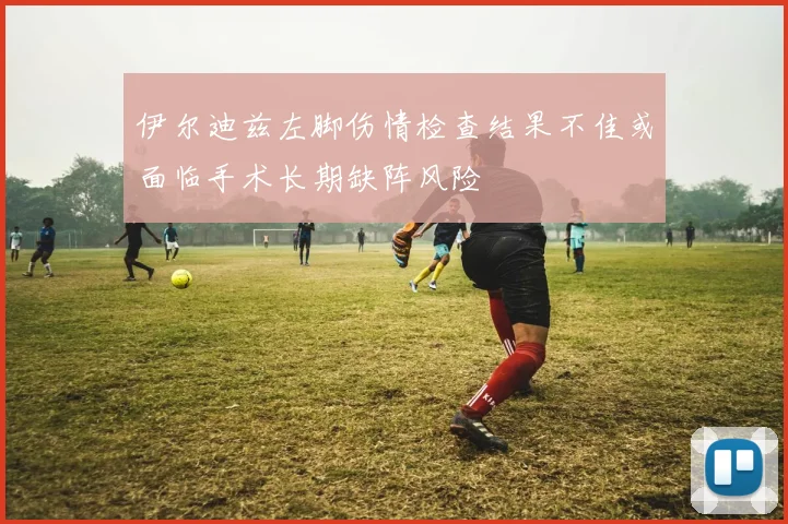 伊尔迪兹左脚伤情检查结果不佳或面临手术长期缺阵风险