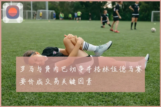 罗马与费内巴切争夺格林伍德马赛要价成交易关键因素