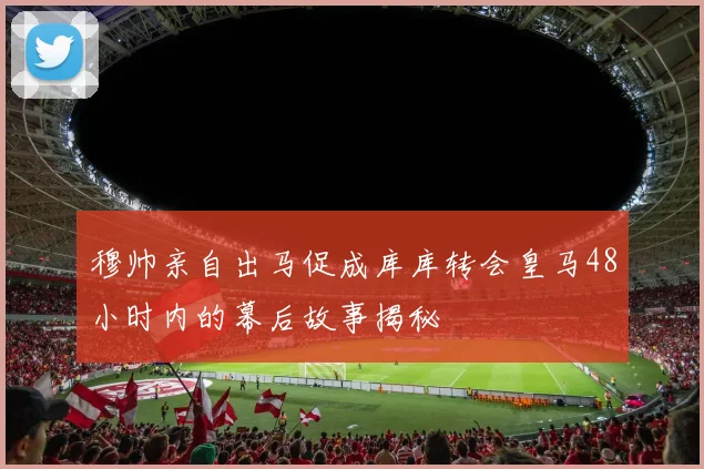 穆帅亲自出马促成库库转会皇马48小时内的幕后故事揭秘