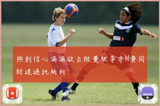 热刺信心满满欲击败曼联争夺M费同时追逐托纳利
