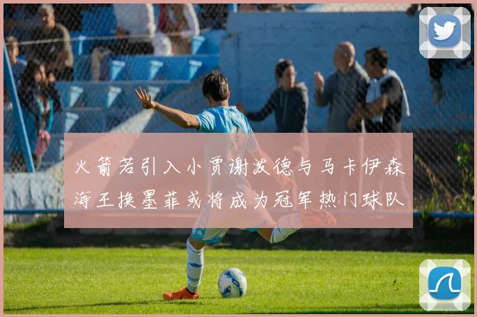 火箭若引入小贾谢泼德与马卡伊森海王换墨菲或将成为冠军热门球队