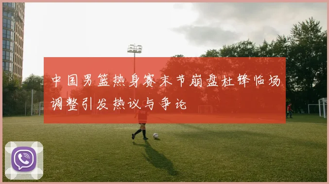 中国男篮热身赛末节崩盘杜锋临场调整引发热议与争论
