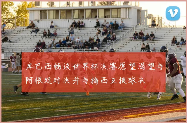 库巴西畅谈世界杯决赛愿望渴望与阿根廷对决并与梅西互换球衣