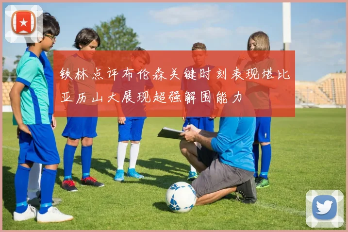 铁林点评布伦森关键时刻表现堪比亚历山大展现超强解围能力