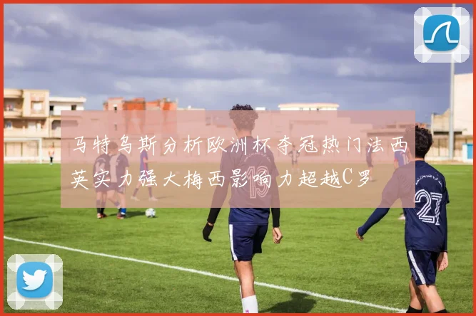 马特乌斯分析欧洲杯夺冠热门法西英实力强大梅西影响力超越C罗