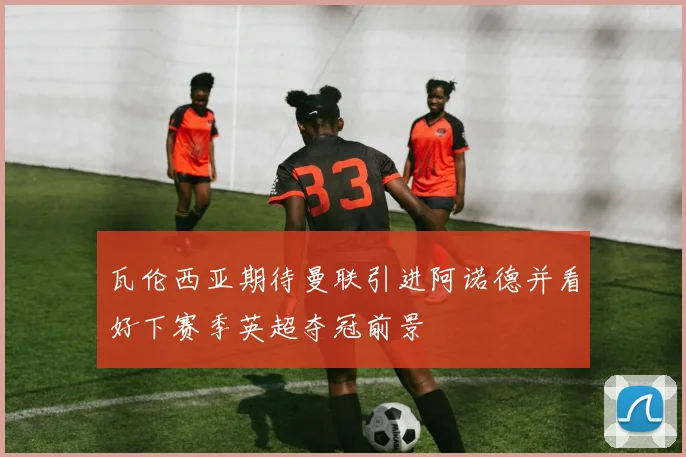 瓦伦西亚期待曼联引进阿诺德并看好下赛季英超夺冠前景